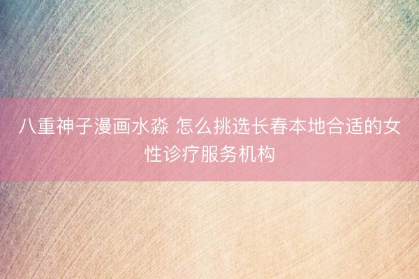 八重神子漫画水淼 怎么挑选长春本地合适的女性诊疗服务机构