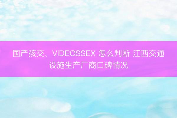 国产孩交、VIDEOSSEX 怎么判断 江西交通设施生产厂商口碑情况