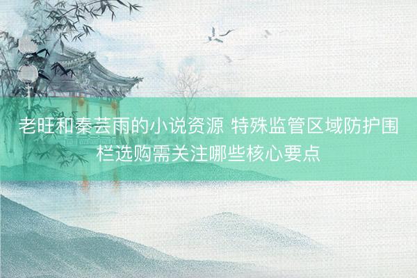 老旺和秦芸雨的小说资源 特殊监管区域防护围栏选购需关注哪些核心要点