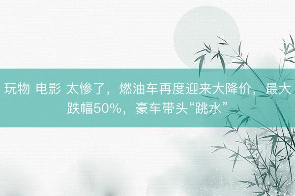 玩物 电影 太惨了，燃油车再度迎来大降价，最大跌幅50%，豪车带头“跳水”