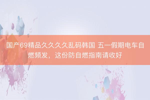 国产69精品久久久久乱码韩国 五一假期电车自燃频发，这份防自燃指南请收好