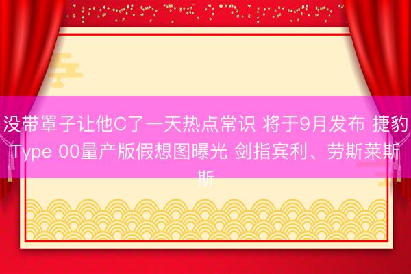 没带罩子让他C了一天热点常识 将于9月发布 捷豹Type 00量产版假想图曝光 剑指宾利、劳斯莱斯