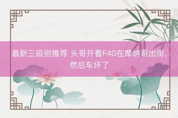 最新三级别推荐 头哥开着F40在摩纳哥出街，然后车坏了