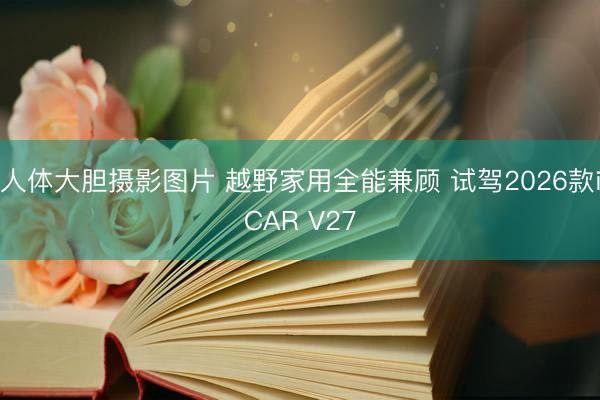 人体大胆摄影图片 越野家用全能兼顾 试驾2026款iCAR V27