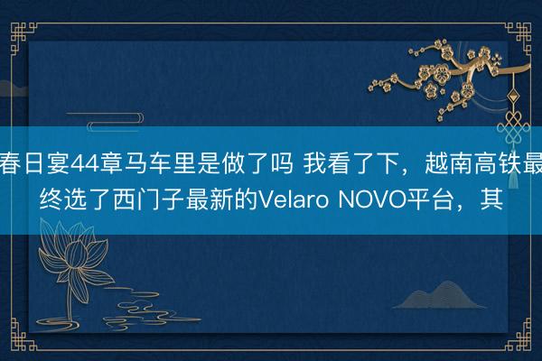 春日宴44章马车里是做了吗 我看了下，越南高铁最终选了西门子最新的Velaro NOVO平台，其