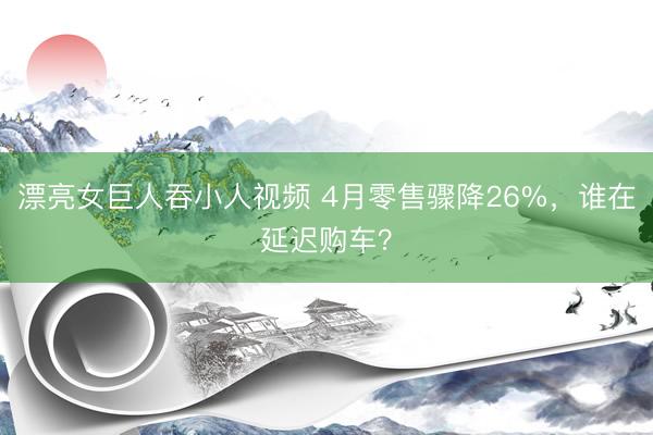 漂亮女巨人吞小人视频 4月零售骤降26%，谁在延迟购车？