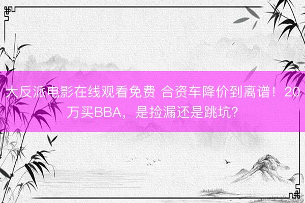 大反派电影在线观看免费 合资车降价到离谱！20万买BBA，是捡漏还是跳坑？