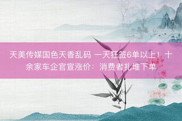 天美传媒国色天香乱码 一天狂签6单以上！十余家车企官宣涨价：消费者扎堆下单