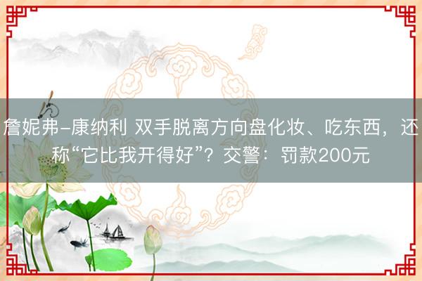 詹妮弗-康纳利 双手脱离方向盘化妆、吃东西，还称“它比我开得好”？交警：罚款200元