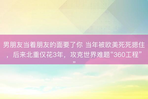 男朋友当着朋友的面要了你 当年被欧美死死摁住，后来北重仅花3年，攻克世界难题“360工程”