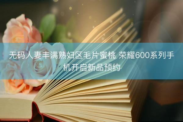 无码人妻丰满熟妇区毛片蜜桃 荣耀600系列手机开启新品预约