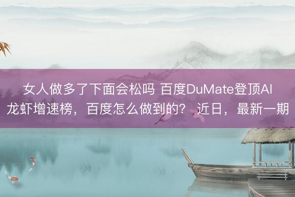 女人做多了下面会松吗 百度DuMate登顶AI龙虾增速榜，百度怎么做到的？ 近日，最新一期