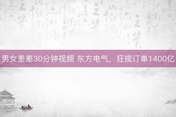 男女差差30分钟视频 东方电气，狂揽订单1400亿