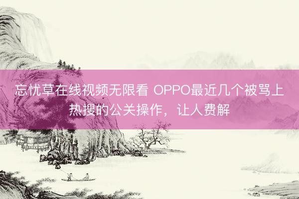 忘忧草在线视频无限看 OPPO最近几个被骂上热搜的公关操作，让人费解