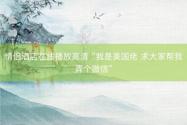 情侣酒店在线播放高清 “我是美国佬 求大家帮我弄个微信”