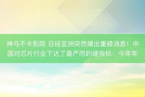 神马不卡影院 日经亚洲突然爆出重磅消息！中国对芯片行业下达了最严厉的硬指标：今年年