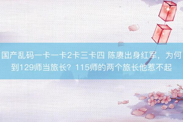 国产乱码一卡一卡2卡三卡四 陈赓出身红军，为何到129师当旅长？115师的两个旅长他惹不起
