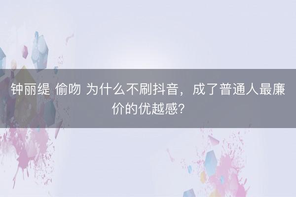 钟丽缇 偷吻 为什么不刷抖音，成了普通人最廉价的优越感？