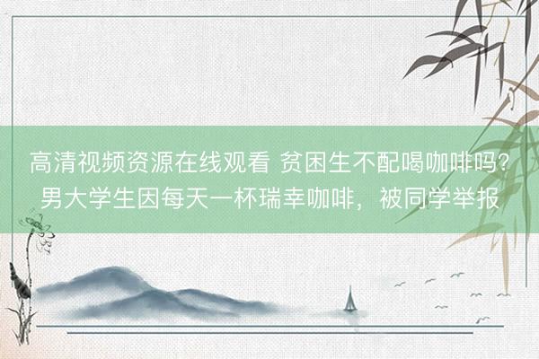 高清视频资源在线观看 贫困生不配喝咖啡吗？男大学生因每天一杯瑞幸咖啡，被同学举报
