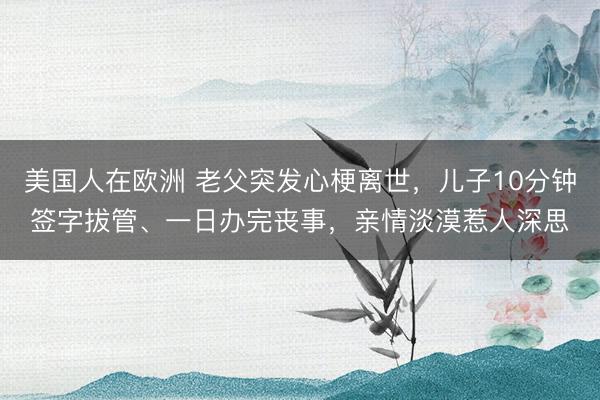 美国人在欧洲 老父突发心梗离世，儿子10分钟签字拔管、一日办完丧事，亲情淡漠惹人深思