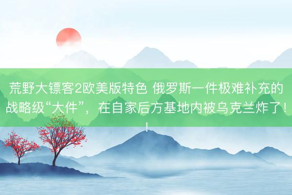 荒野大镖客2欧美版特色 俄罗斯一件极难补充的战略级“大件”，在自家后方基地内被乌克兰炸了！