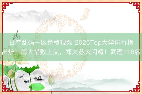 日产乱码一区免费视频 2026Top大学排行榜出炉：南大惜败上交，郑大苏大闪耀！武理118名