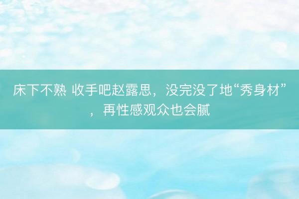 床下不熟 收手吧赵露思，没完没了地“秀身材”，再性感观众也会腻