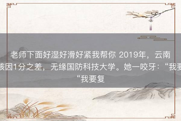 老师下面好湿好滑好紧我帮你 2019年，云南女孩因1分之差，无缘国防科技大学。她一咬牙：“我要复