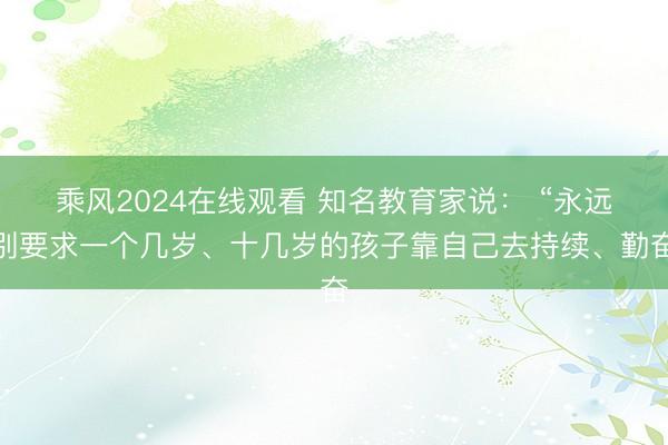 乘风2024在线观看 知名教育家说： “永远别要求一个几岁、十几岁的孩子靠自己去持续、勤奋