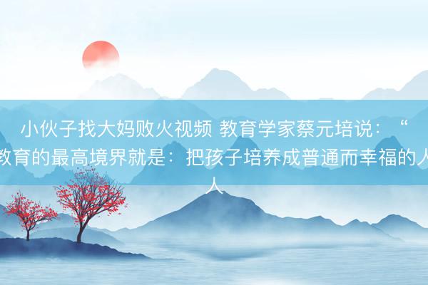 小伙子找大妈败火视频 教育学家蔡元培说： “教育的最高境界就是：把孩子培养成普通而幸福的人