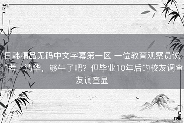 日韩精品无码中文字幕第一区 一位教育观察员说： “考上清华，够牛了吧？但毕业10年后的校友调查显