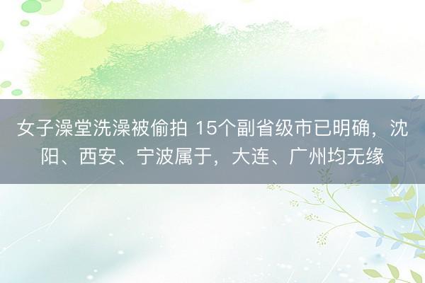 女子澡堂洗澡被偷拍 15个副省级市已明确，沈阳、西安、宁波属于，大连、广州均无缘
