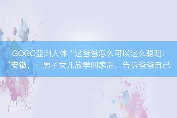 GOGO亞洲人体 “这爸爸怎么可以这么聪明！”安徽，一男子女儿放学回家后，告诉爸爸自己