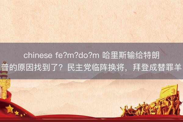 chinese fe?m?do?m 哈里斯输给特朗普的原因找到了？民主党临阵换将，拜登成替罪羊