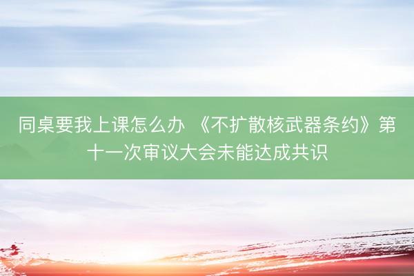 同桌要我上课怎么办 《不扩散核武器条约》第十一次审议大会未能达成共识