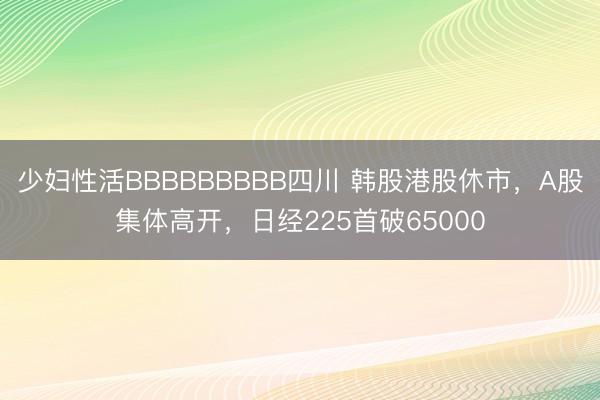 少妇性活BBBBBBBBB四川 韩股港股休市,A股集体高开,日经225首破65000