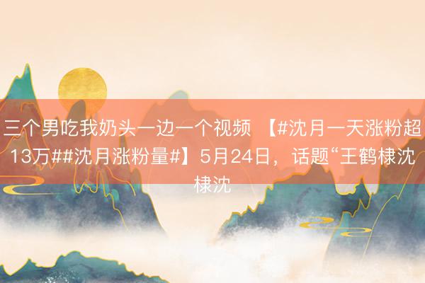 三个男吃我奶头一边一个视频 【#沈月一天涨粉超13万##沈月涨粉量#】5月24日，话题“王鹤棣沈