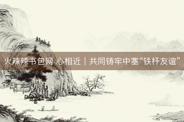 火辣辣书包网 心相近｜共同铸牢中塞“铁杆友谊”