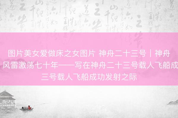 图片美女爱做床之女图片 神舟二十三号｜神舟再上九万里 风雷激荡七十年——写在神舟二十三号载人飞船成功发射之际