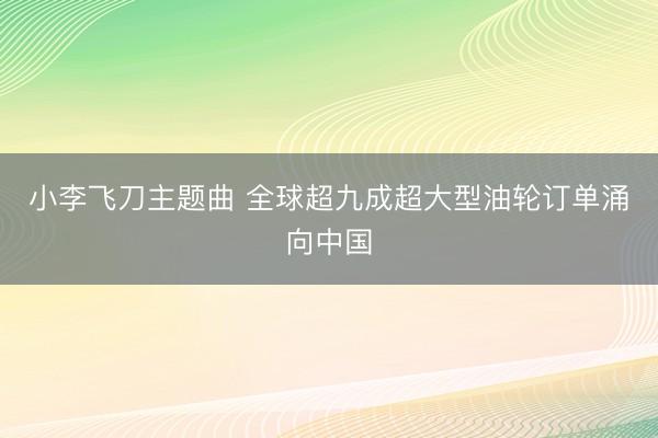 小李飞刀主题曲 全球超九成超大型油轮订单涌向中国