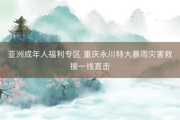 亚洲成年人福利专区 重庆永川特大暴雨灾害救援一线直击