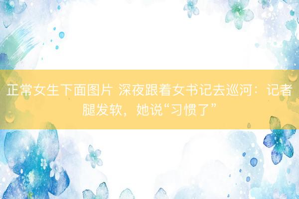 正常女生下面图片 深夜跟着女书记去巡河：记者腿发软，她说“习惯了”