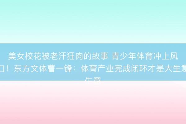 美女校花被老汗狂肉的故事 青少年体育冲上风口！东方文体曹一锋：体育产业完成闭环才是大生意