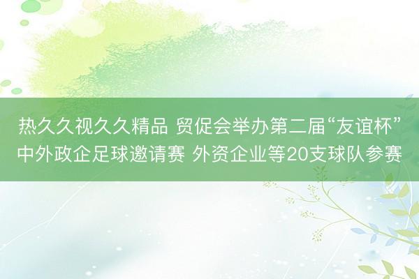 热久久视久久精品 贸促会举办第二届“友谊杯”中外政企足球邀请赛 外资企业等20支球队参赛