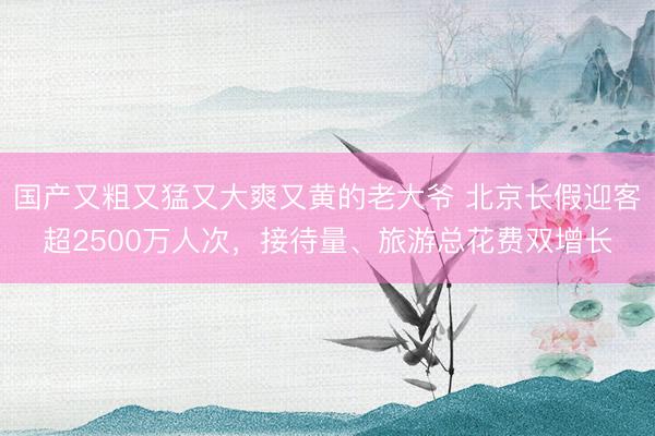 国产又粗又猛又大爽又黄的老大爷 北京长假迎客超2500万人次，接待量、旅游总花费双增长