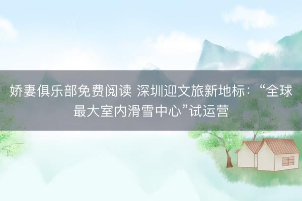 娇妻俱乐部免费阅读 深圳迎文旅新地标：“全球最大室内滑雪中心”试运营