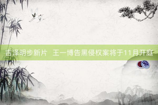 吉泽明步新片  王一博告黑侵权案将于11月开庭