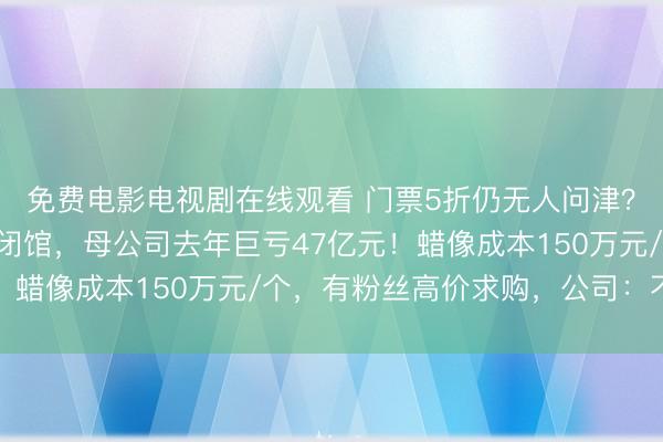 免费电影电视剧在线观看 门票5折仍无人问津？杜莎夫人蜡像馆接连闭馆，母公司去年巨亏47亿元！蜡像成本150万元/个，有粉丝高价求购，公司：不卖