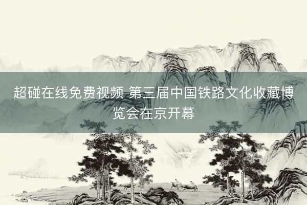 超碰在线免费视频 第三届中国铁路文化收藏博览会在京开幕