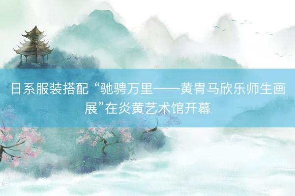 日系服装搭配 “驰骋万里——黄胄马欣乐师生画展”在炎黄艺术馆开幕